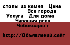 столы из камня › Цена ­ 55 000 - Все города Услуги » Для дома   . Чувашия респ.,Чебоксары г.